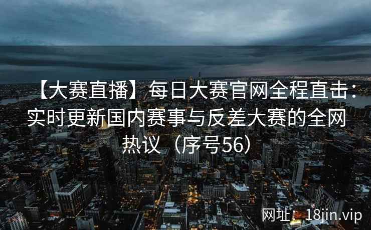 【大赛直播】每日大赛官网全程直击：实时更新国内赛事与反差大赛的全网热议（序号56）