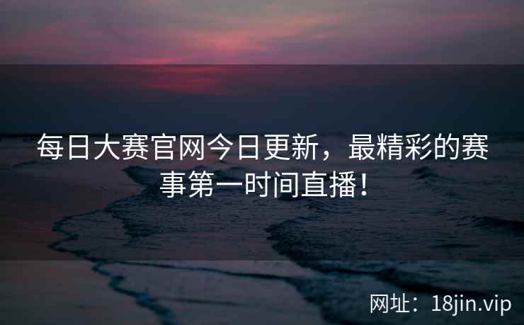 每日大赛官网今日更新，最精彩的赛事第一时间直播！