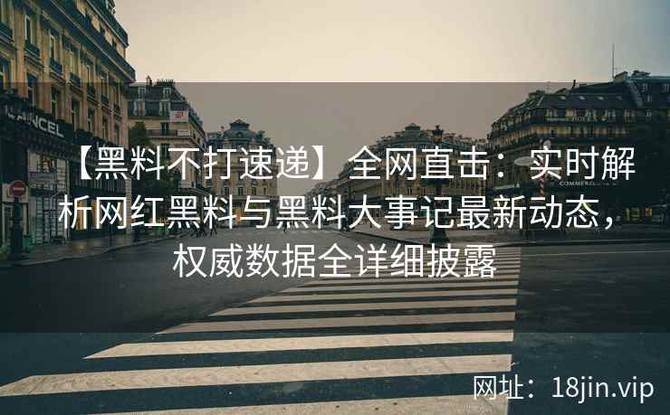 【黑料不打速递】全网直击：实时解析网红黑料与黑料大事记最新动态，权威数据全详细披露