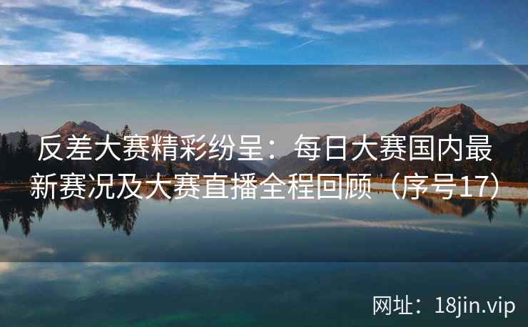 反差大赛精彩纷呈：每日大赛国内最新赛况及大赛直播全程回顾（序号17）