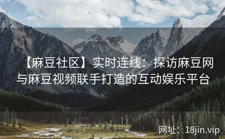 【麻豆社区】实时连线：探访麻豆网与麻豆视频联手打造的互动娱乐平台