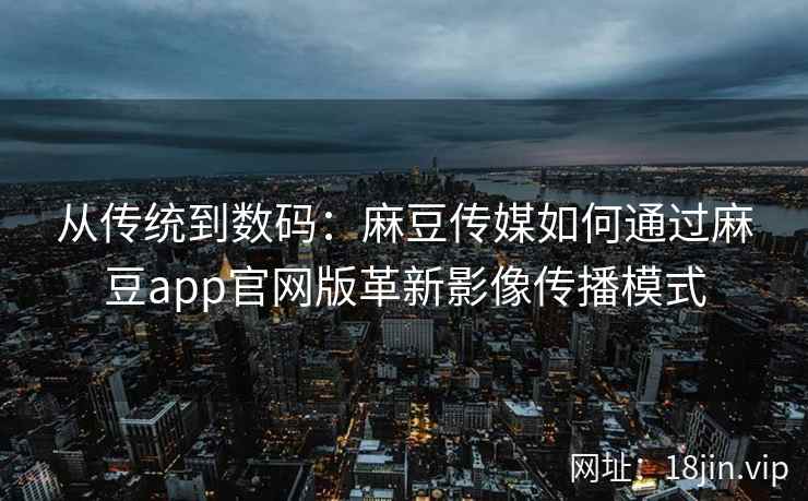 从传统到数码：麻豆传媒如何通过麻豆app官网版革新影像传播模式