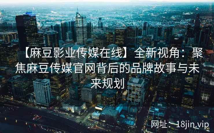【麻豆影业传媒在线】全新视角：聚焦麻豆传媒官网背后的品牌故事与未来规划