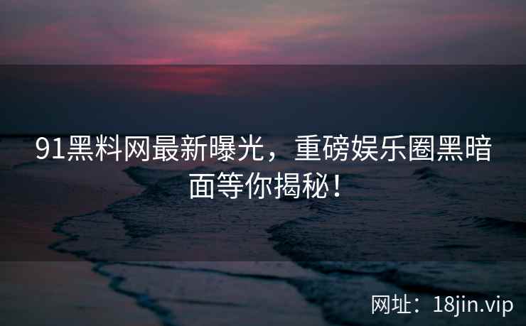 91黑料网最新曝光，重磅娱乐圈黑暗面等你揭秘！