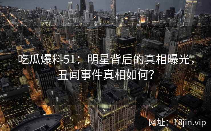 吃瓜爆料51：明星背后的真相曝光，丑闻事件真相如何？  第2张