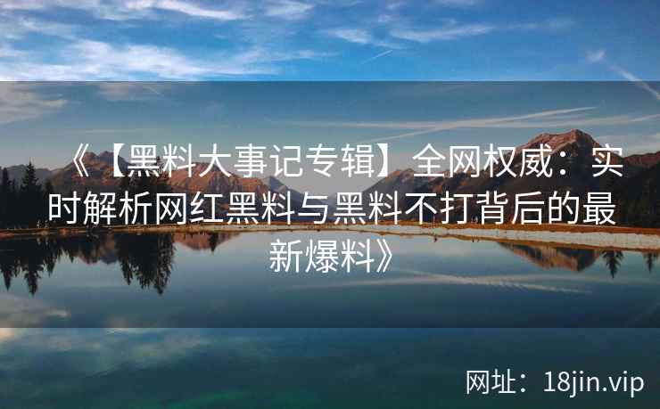 《【黑料大事记专辑】全网权威：实时解析网红黑料与黑料不打背后的最新爆料》