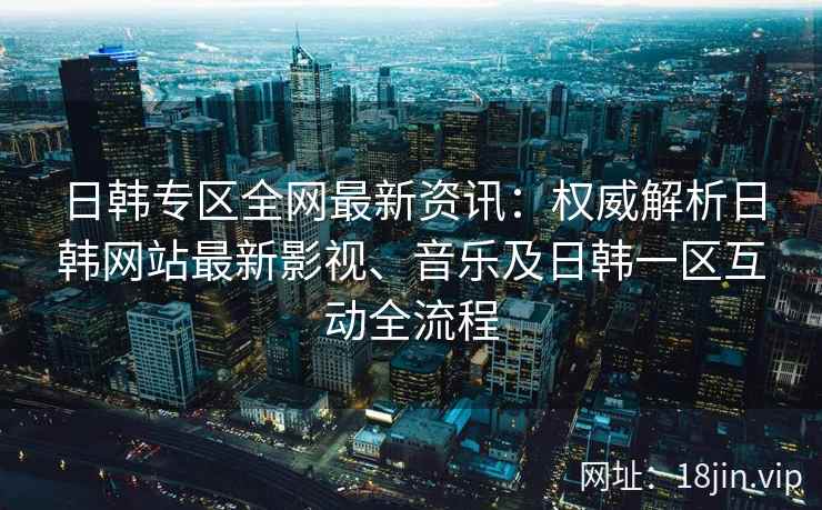 日韩专区全网最新资讯：权威解析日韩网站最新影视、音乐及日韩一区互动全流程  第2张