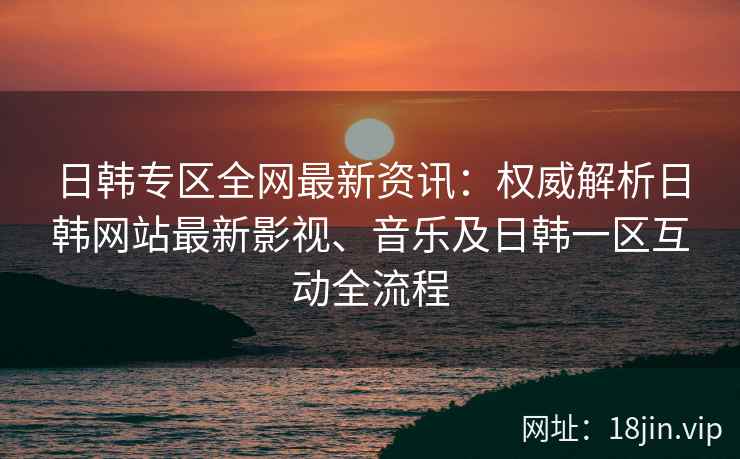 日韩专区全网最新资讯：权威解析日韩网站最新影视、音乐及日韩一区互动全流程