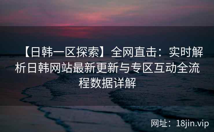 【日韩一区探索】全网直击：实时解析日韩网站最新更新与专区互动全流程数据详解