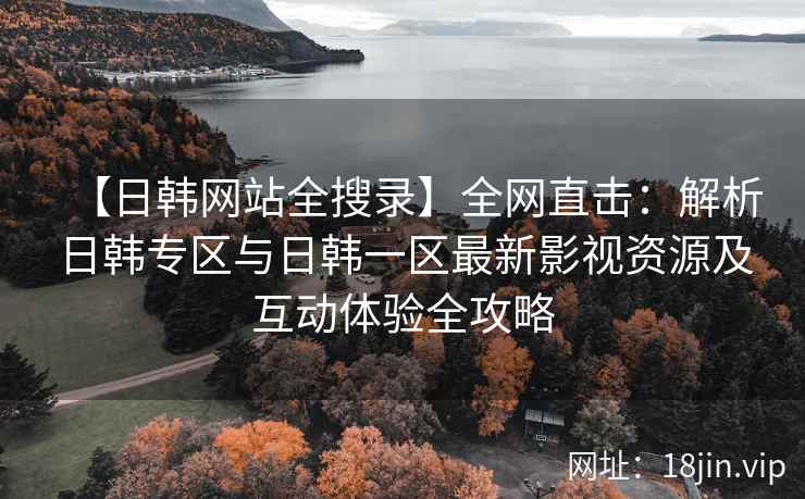 【日韩网站全搜录】全网直击：解析日韩专区与日韩一区最新影视资源及互动体验全攻略