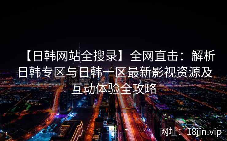 【日韩网站全搜录】全网直击：解析日韩专区与日韩一区最新影视资源及互动体验全攻略  第2张