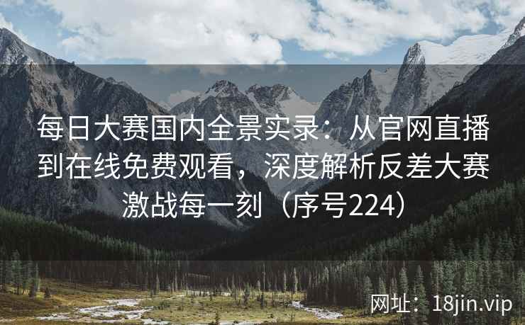 每日大赛国内全景实录：从官网直播到在线免费观看，深度解析反差大赛激战每一刻（序号224）