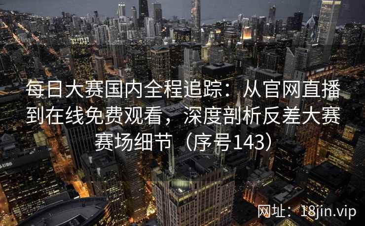 每日大赛国内全程追踪：从官网直播到在线免费观看，深度剖析反差大赛赛场细节（序号143）