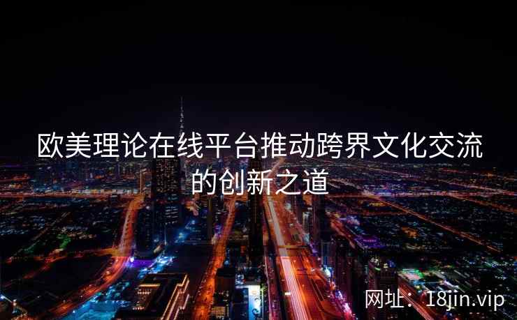 欧美理论在线平台推动跨界文化交流的创新之道