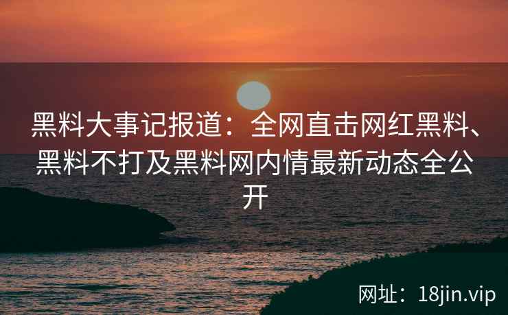 黑料大事记报道：全网直击网红黑料、黑料不打及黑料网内情最新动态全公开