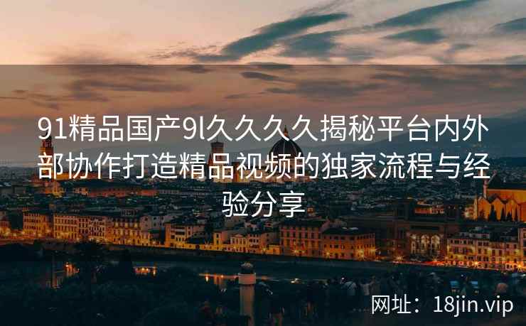 91精品国产9l久久久久揭秘平台内外部协作打造精品视频的独家流程与经验分享  第1张