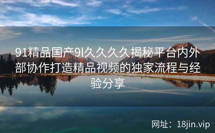 91精品国产9l久久久久揭秘平台内外部协作打造精品视频的独家流程与经验分享  第2张