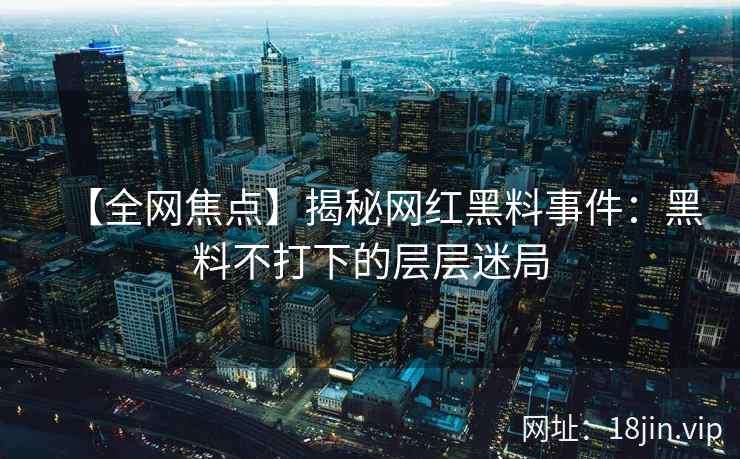 【全网焦点】揭秘网红黑料事件：黑料不打下的层层迷局