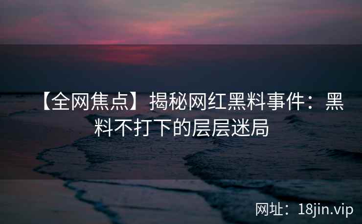 【全网焦点】揭秘网红黑料事件：黑料不打下的层层迷局  第2张