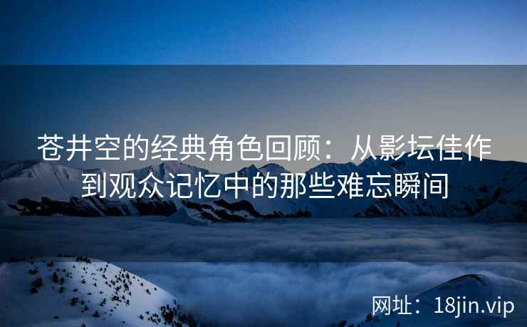 苍井空的经典角色回顾：从影坛佳作到观众记忆中的那些难忘瞬间