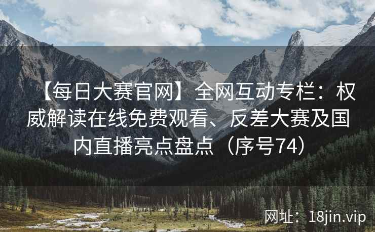 【每日大赛官网】全网互动专栏：权威解读在线免费观看、反差大赛及国内直播亮点盘点（序号74）