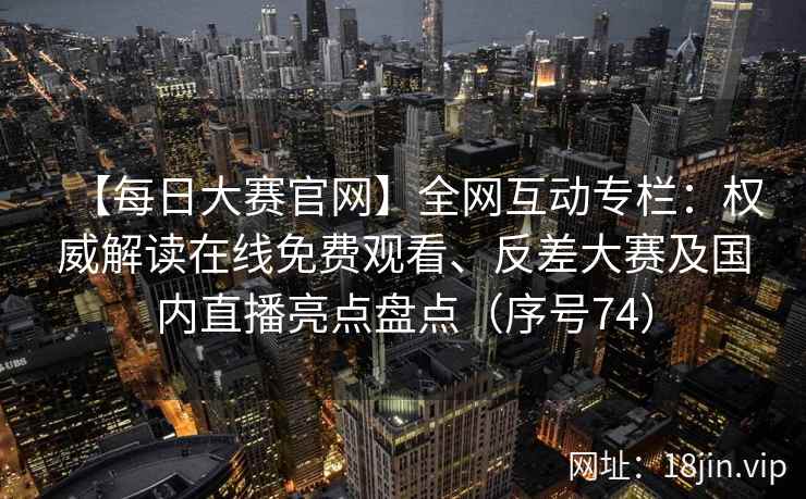 【每日大赛官网】全网互动专栏：权威解读在线免费观看、反差大赛及国内直播亮点盘点（序号74）  第2张