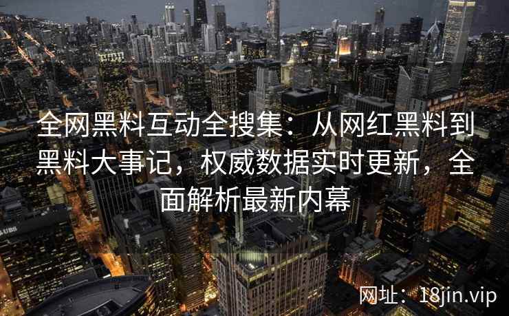 全网黑料互动全搜集：从网红黑料到黑料大事记，权威数据实时更新，全面解析最新内幕  第2张