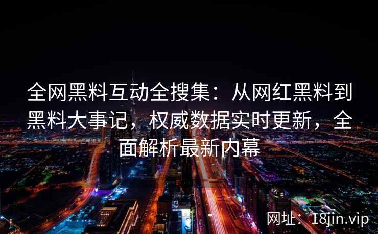 全网黑料互动全搜集：从网红黑料到黑料大事记，权威数据实时更新，全面解析最新内幕