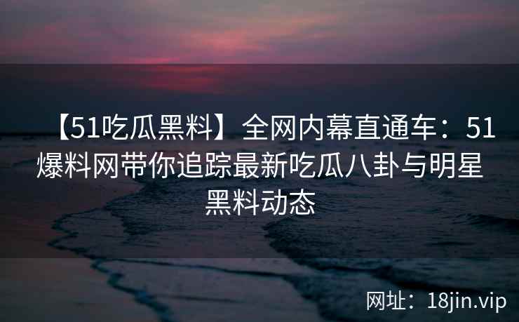 【51吃瓜黑料】全网内幕直通车：51爆料网带你追踪最新吃瓜八卦与明星黑料动态