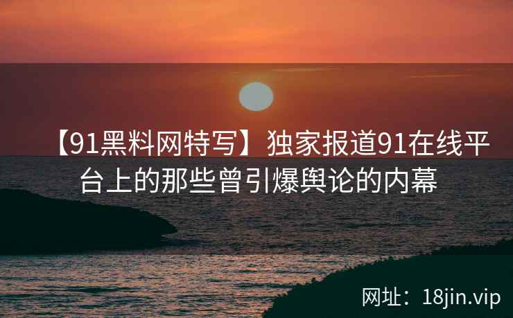 【91黑料网特写】独家报道91在线平台上的那些曾引爆舆论的内幕