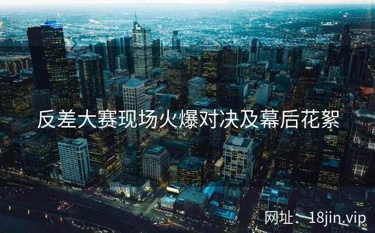 反差大赛现场火爆对决及幕后花絮