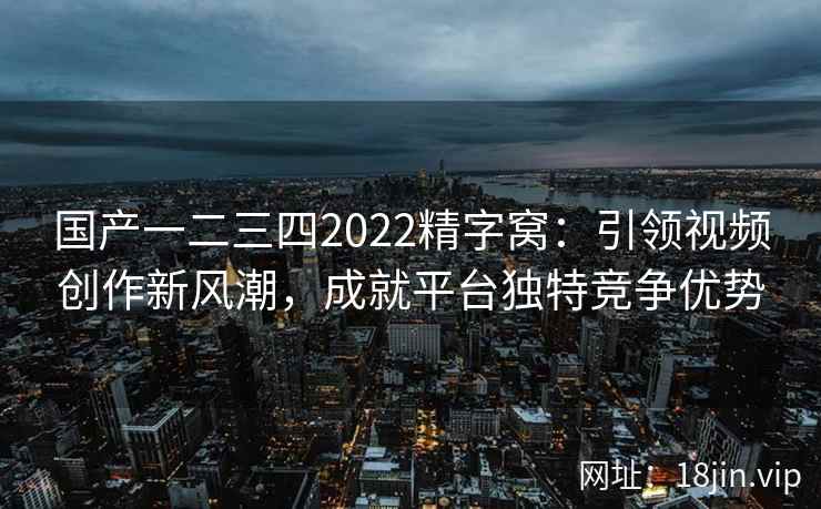 国产一二三四2022精字窝：引领视频创作新风潮，成就平台独特竞争优势