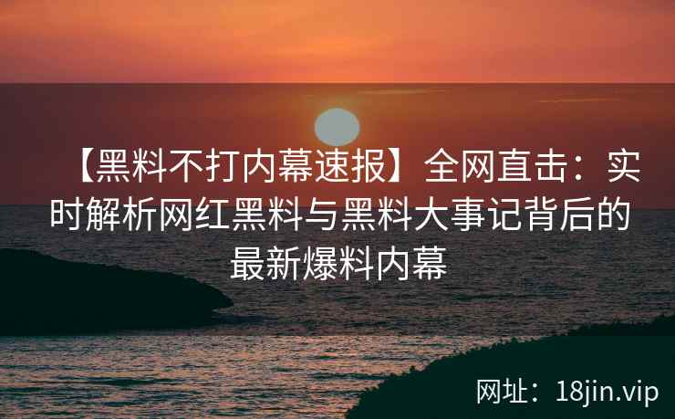 【黑料不打内幕速报】全网直击：实时解析网红黑料与黑料大事记背后的最新爆料内幕  第1张
