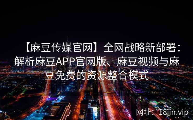 【麻豆传媒官网】全网战略新部署：解析麻豆APP官网版、麻豆视频与麻豆免费的资源整合模式
