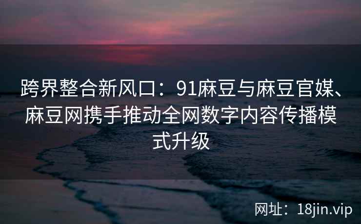 跨界整合新风口：91麻豆与麻豆官媒、麻豆网携手推动全网数字内容传播模式升级