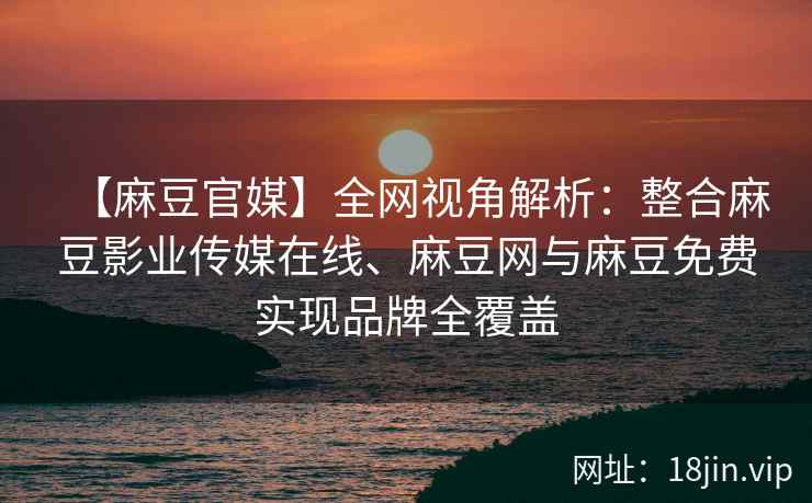【麻豆官媒】全网视角解析：整合麻豆影业传媒在线、麻豆网与麻豆免费实现品牌全覆盖