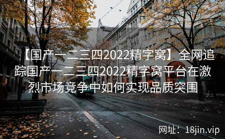 【国产一二三四2022精字窝】全网追踪国产一二三四2022精字窝平台在激烈市场竞争中如何实现品质突围