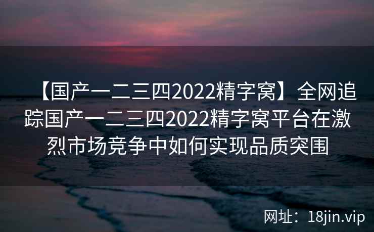 【国产一二三四2022精字窝】全网追踪国产一二三四2022精字窝平台在激烈市场竞争中如何实现品质突围  第2张