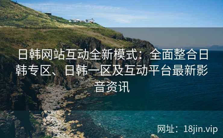 日韩网站互动全新模式：全面整合日韩专区、日韩一区及互动平台最新影音资讯