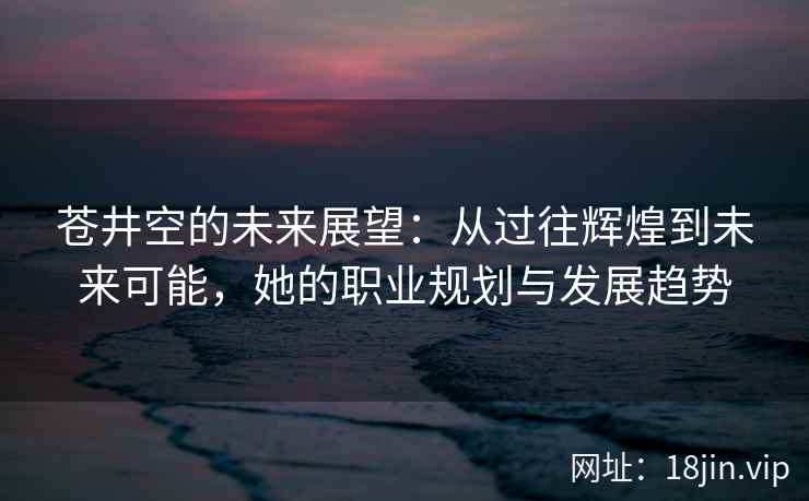 苍井空的未来展望：从过往辉煌到未来可能，她的职业规划与发展趋势