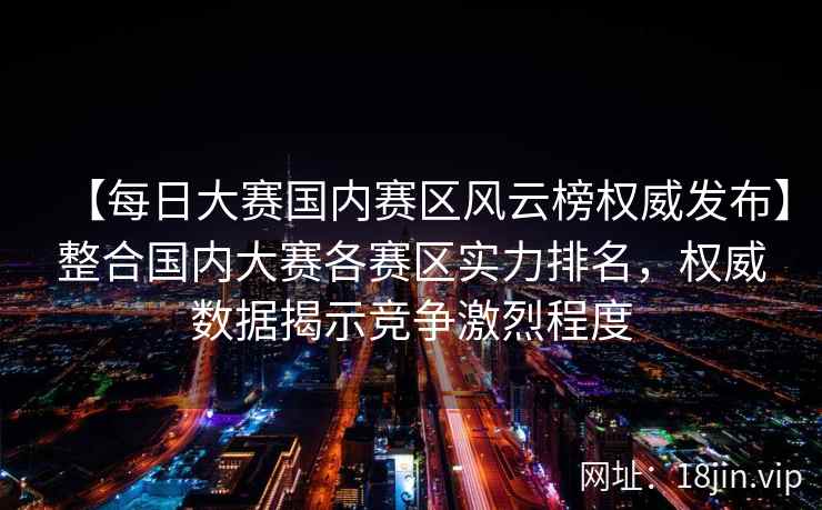 【每日大赛国内赛区风云榜权威发布】整合国内大赛各赛区实力排名，权威数据揭示竞争激烈程度