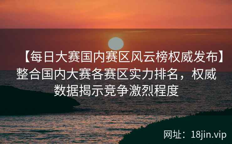 【每日大赛国内赛区风云榜权威发布】整合国内大赛各赛区实力排名，权威数据揭示竞争激烈程度  第2张