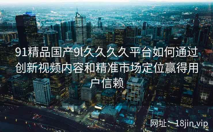 91精品国产9l久久久久平台如何通过创新视频内容和精准市场定位赢得用户信赖