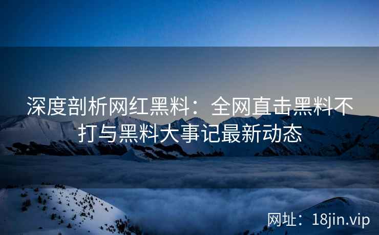 深度剖析网红黑料：全网直击黑料不打与黑料大事记最新动态