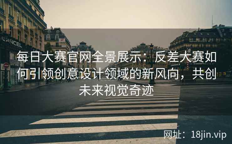 每日大赛官网全景展示：反差大赛如何引领创意设计领域的新风向，共创未来视觉奇迹