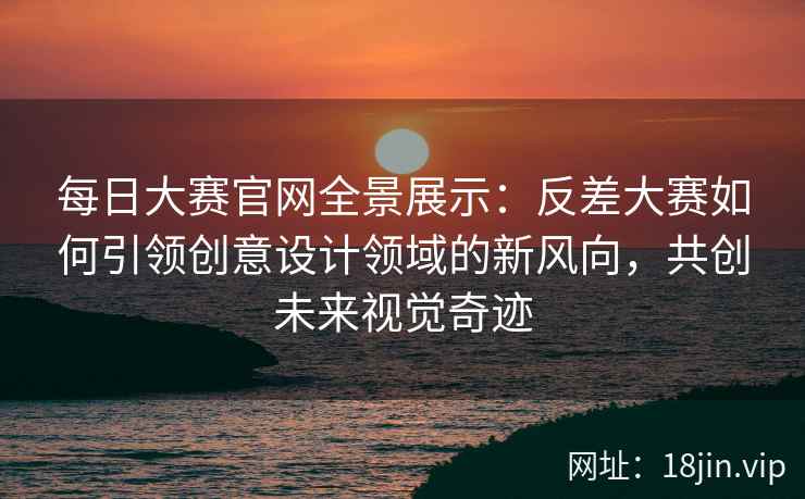 每日大赛官网全景展示：反差大赛如何引领创意设计领域的新风向，共创未来视觉奇迹  第2张