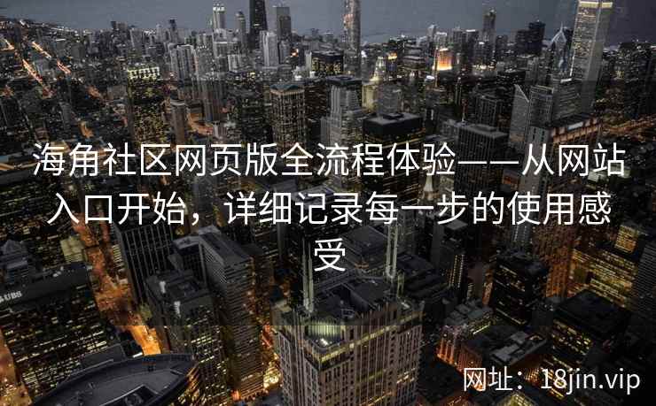 海角社区网页版全流程体验——从网站入口开始，详细记录每一步的使用感受