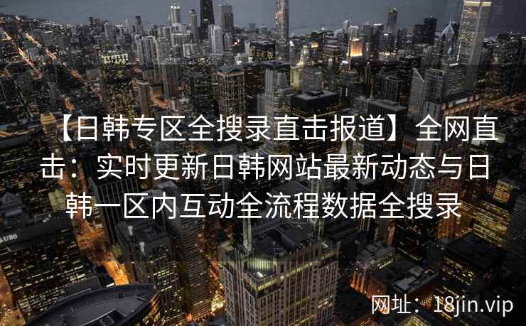 【日韩专区全搜录直击报道】全网直击：实时更新日韩网站最新动态与日韩一区内互动全流程数据全搜录  第2张