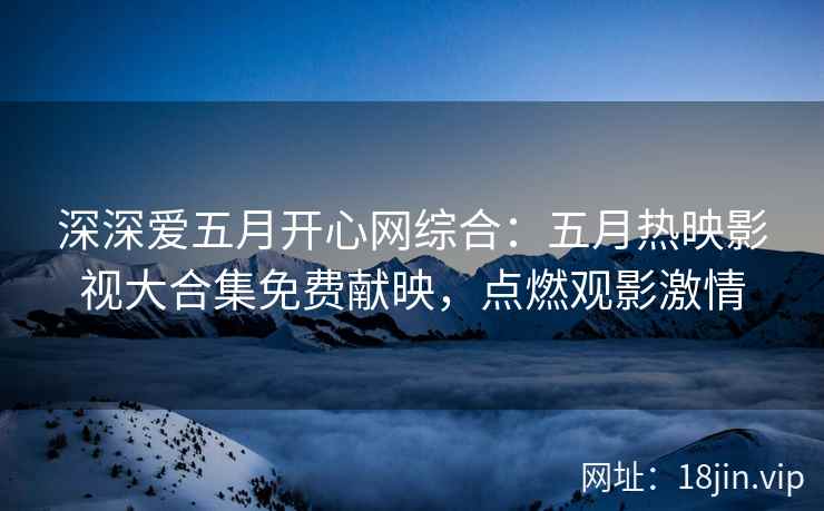 深深爱五月开心网综合：五月热映影视大合集免费献映，点燃观影激情