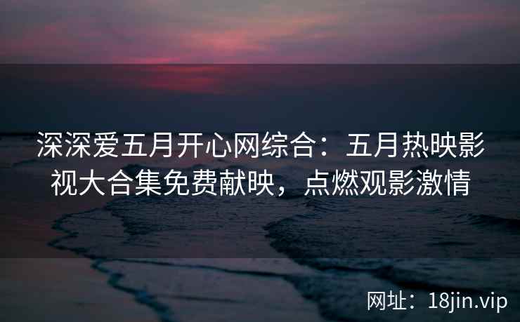深深爱五月开心网综合：五月热映影视大合集免费献映，点燃观影激情  第2张